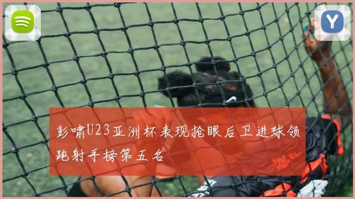 彭啸U23亚洲杯表现抢眼后卫进球领跑射手榜第五名