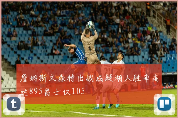 詹姆斯文森特出战成疑湖人胜率高达895爵士仅105