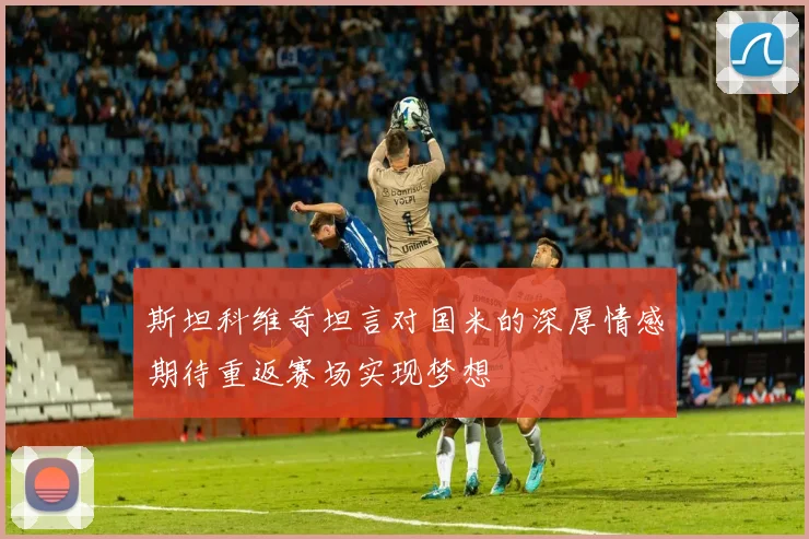 斯坦科维奇坦言对国米的深厚情感期待重返赛场实现梦想