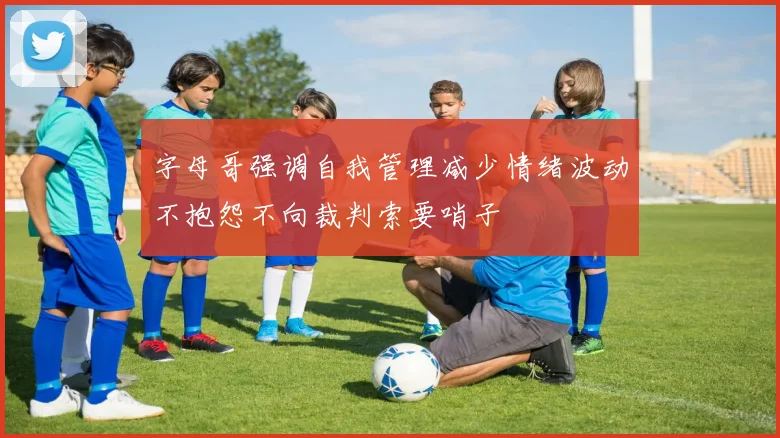 字母哥强调自我管理减少情绪波动不抱怨不向裁判索要哨子