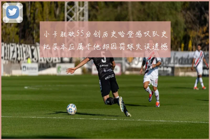 小卡狂砍55分创历史哈登感叹队史纪录本应属于他却因罚球失误遗憾错失