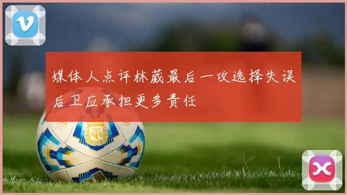 媒体人点评林葳最后一攻选择失误后卫应承担更多责任