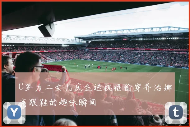 C罗为二女儿庆生送祝福偷穿乔治娜高跟鞋的趣味瞬间