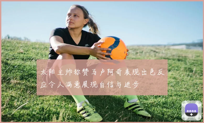 太阳主帅称赞马卢阿奇表现出色反应令人满意展现自信与进步