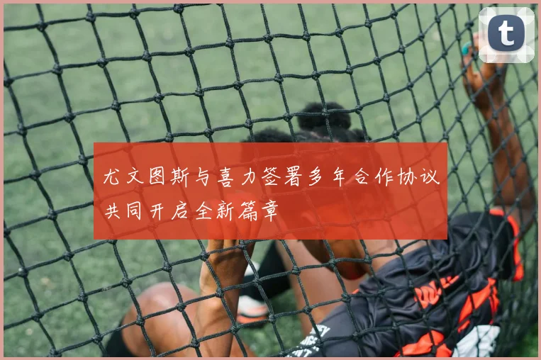 尤文图斯与喜力签署多年合作协议共同开启全新篇章
