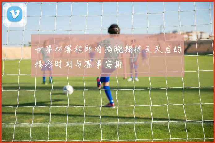 世界杯赛程即将揭晓期待五天后的精彩时刻与赛事安排