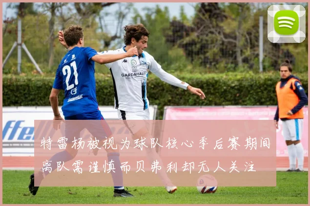 特雷杨被视为球队核心季后赛期间离队需谨慎而贝弗利却无人关注