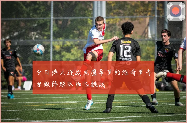 今日热火迎战老鹰希罗约维奇罗齐尔缺阵球队面临挑战