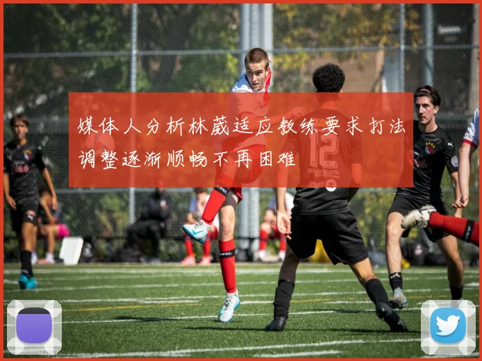 媒体人分析林葳适应教练要求打法调整逐渐顺畅不再困难