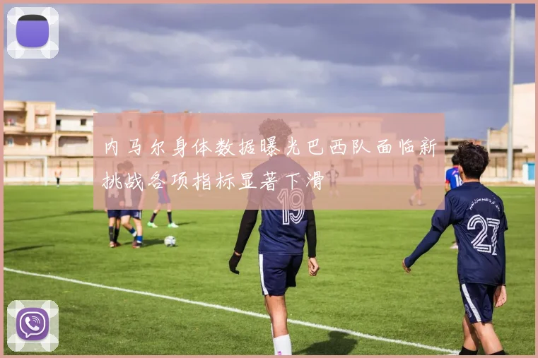 内马尔身体数据曝光巴西队面临新挑战各项指标显著下滑