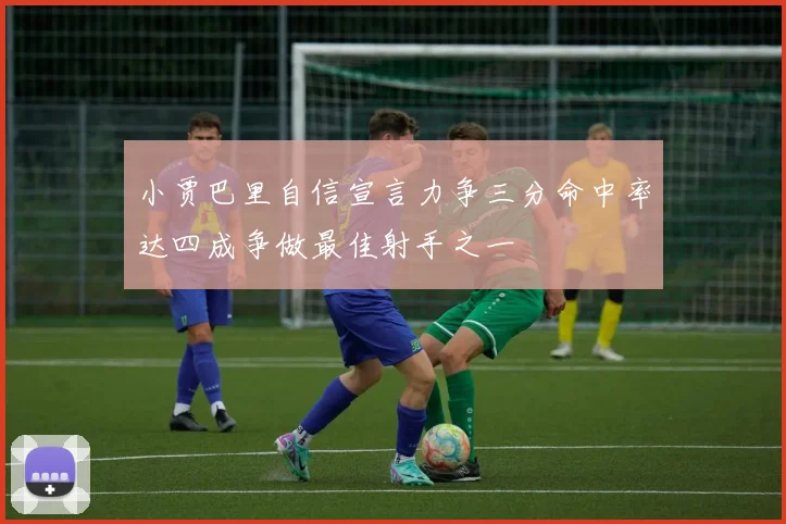 小贾巴里自信宣言力争三分命中率达四成争做最佳射手之一