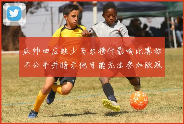 瓜帅回应缺少马尔穆什影响比赛称不公平并暗示他可能无法参加欧冠