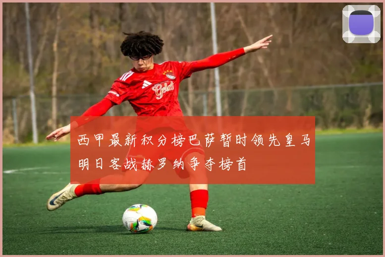 西甲最新积分榜巴萨暂时领先皇马明日客战赫罗纳争夺榜首