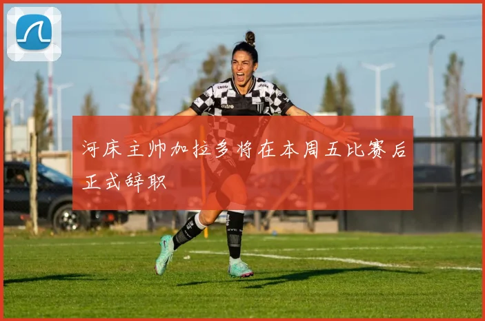 河床主帅加拉多将在本周五比赛后正式辞职