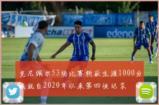 克尼佩尔53场比赛斩获生涯1000分成就自2020年以来第四快记录