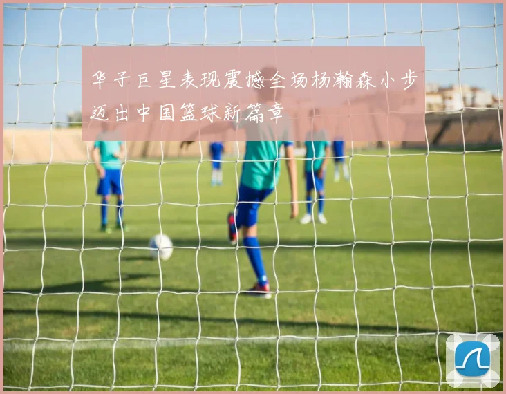 华子巨星表现震撼全场杨瀚森小步迈出中国篮球新篇章