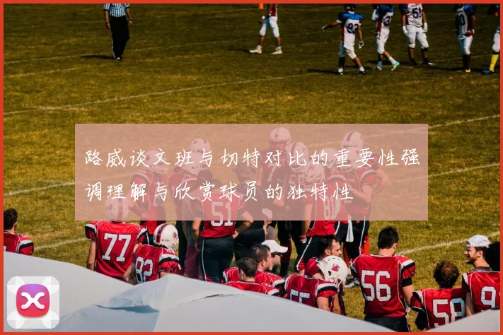 路威谈文班与切特对比的重要性强调理解与欣赏球员的独特性