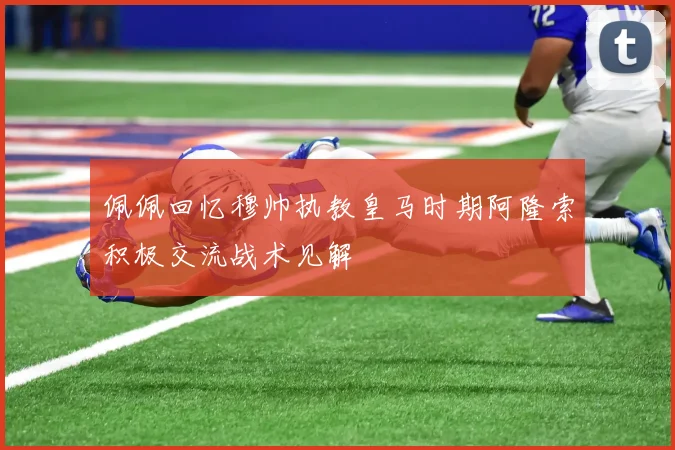 佩佩回忆穆帅执教皇马时期阿隆索积极交流战术见解