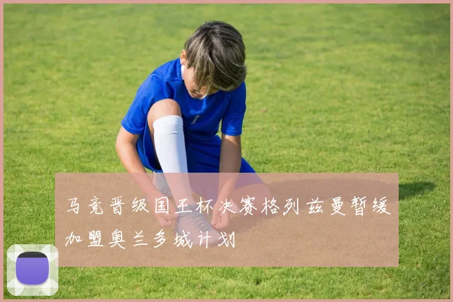 马竞晋级国王杯决赛格列兹曼暂缓加盟奥兰多城计划