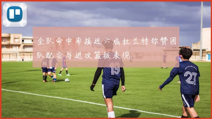 全队命中率接近六成杜兰特称赞团队配合与进攻篮板表现