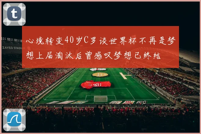 心境转变40岁C罗谈世界杯不再是梦想上届淘汰后曾感叹梦想已终结