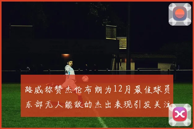 路威称赞杰伦布朗为12月最佳球员东部无人能敌的杰出表现引发关注