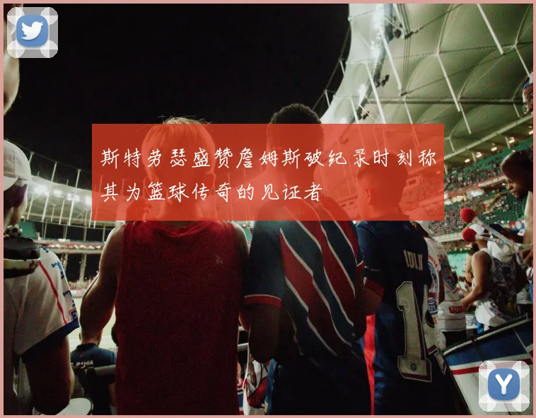 斯特劳瑟盛赞詹姆斯破纪录时刻称其为篮球传奇的见证者