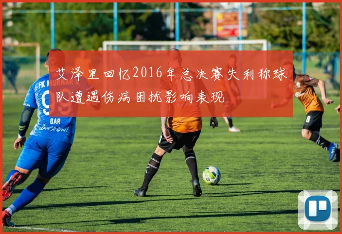 艾泽里回忆2016年总决赛失利称球队遭遇伤病困扰影响表现