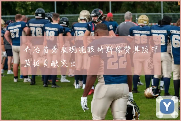 乔治首秀表现亮眼纳斯称赞其防守篮板贡献突出