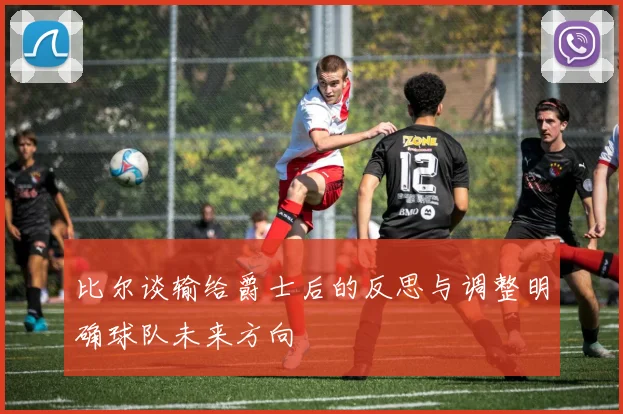 比尔谈输给爵士后的反思与调整明确球队未来方向