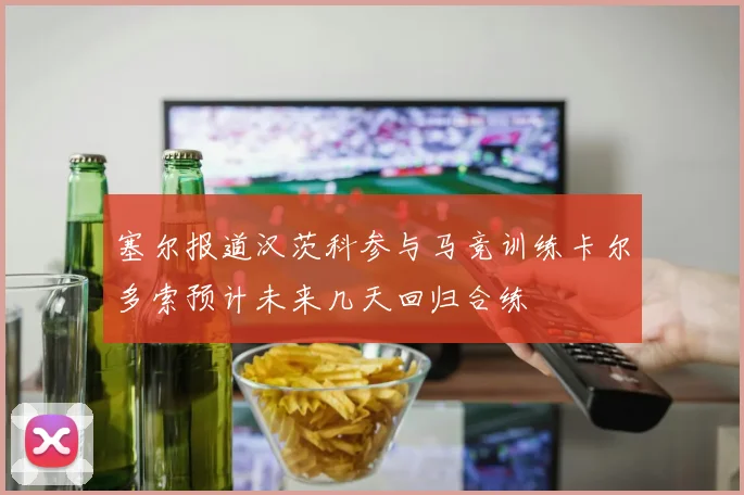 塞尔报道汉茨科参与马竞训练卡尔多索预计未来几天回归合练