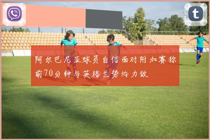 阿尔巴尼亚球员自信面对附加赛称前70分钟与英格兰势均力敌
